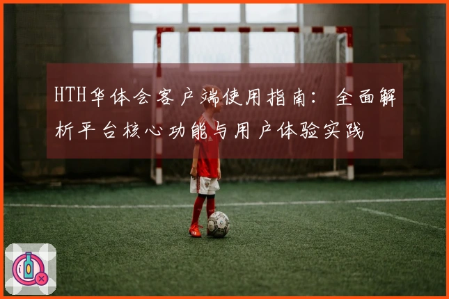 HTH华体会客户端使用指南：全面解析平台核心功能与用户体验实践