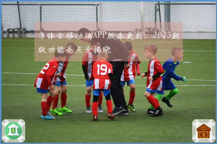 华体会移动端APP版本更新：2023新版功能亮点全揭晓