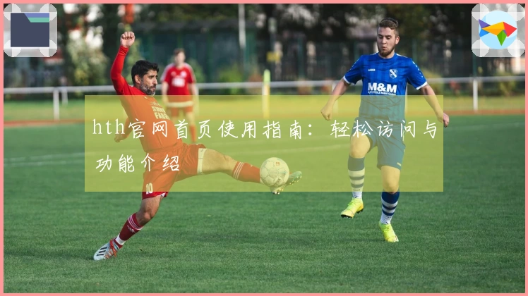 hth官网首页使用指南：轻松访问与功能介绍