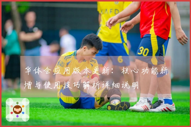 华体会应用版本更新：核心功能新增与使用技巧解析详细说明